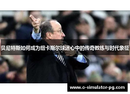 贝尼特斯如何成为纽卡斯尔球迷心中的传奇教练与时代象征