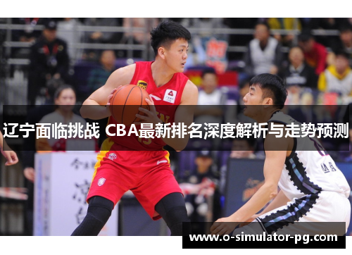 辽宁面临挑战 CBA最新排名深度解析与走势预测 辽宁面临挑战 CBA最新排名深度解析与走势预测