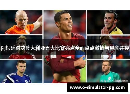 阿根廷对决澳大利亚五大比赛亮点全面盘点激情与悬念并存