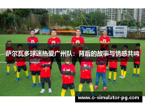 萨尔瓦多球迷热爱广州队:背后的故事与情感共鸣 萨尔瓦多球迷热爱广州队:背后的故事与情感共鸣