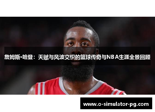 詹姆斯·哈登：天赋与风波交织的篮球传奇与NBA生涯全景回顾