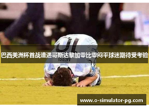 巴西美洲杯首战遭遇哥斯达黎加零比零闷平球迷期待受考验