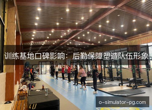 训练基地口碑影响：后勤保障塑造队伍形象